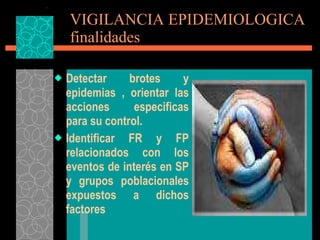 VIGILANCIA EPIDEMIOLOGICA finalidades Detectar brotes y epidemias , orientar las acciones especificas para su control. Identificar FR y FP relacionados con los eventos de interés en SP y grupos poblacionales expuestos a dichos factores 