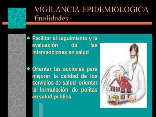 VIGILANCIA EPIDEMIOLOGICA finalidades Facilitar el seguimiento y la evaluación de las intervenciones en salud Orientar las acciones para mejorar la calidad de los servicios de salud  orientar la formulación de politas en salud publica 
