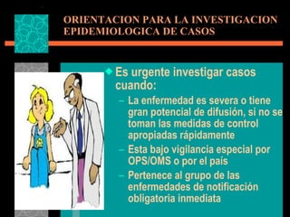 ORIENTACION PARA LA INVESTIGACION EPIDEMIOLOGICA DE CASOS Es urgente investigar casos  cuando: La enfermedad es severa o tiene gran potencial de difusión, si no se toman las medidas de control apropiadas rápidamente Esta bajo vigilancia especial por OPS/OMS o por el país Pertenece al grupo de las enfermedades de notificación obligatoria inmediata 