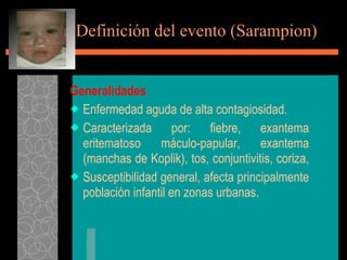 Definición del evento (Sarampion) Generalidades Enfermedad aguda de alta contagiosidad. Caracterizada por: fiebre, exantema eritematoso máculo-papular, exantema (manchas de Koplik), tos, conjuntivitis, coriza,  Susceptibilidad general, afecta principalmente población infantil en zonas urbanas. 