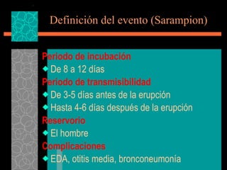 Definición del evento (Sarampion) Periodo de incubación De 8 a 12 días Periodo de transmisibilidad De 3-5 días antes de la erupción Hasta 4-6 días después de la erupción Reservorio El hombre Complicaciones EDA, otitis media, bronconeumonía 