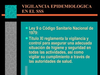 VIGILANCIA EPIDEMIOLOGICA  EN EL SSS Ley 9 o Código Sanitario Nacional de 1979: Título XI reglamenta la vigilancia y control para asegurar una adecuada situación de higiene y seguridad en todas las actividades, así como vigilar su cumplimiento a través de las autoridades de salud. 