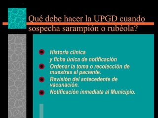 Qué debe hacer la UPGD cuando sospecha sarampión o rubéola? Historia clínica  y ficha única de notificación  Ordenar la toma o recolección de muestras al paciente. Revisión del antecedente de vacunación. Notificación inmediata al Municipio. 