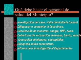 Qué debe hacer el personal de salud del Municipio? Investigación del caso, visita domiciliaria (censo) Diligenciar o completar la ficha única. Recolección de muestras: sangre, HNF, orina. Coberturas de vacunación (manzana, barrio, vereda) Vacunación de bloqueo: susceptibles Búsqueda activa comunitaria. Informe de la investigación al Departamento. 