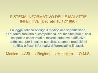 SISTEMA INFORMATIVO DELLE MALATTIE INFETTIVE (Decreto 15/12/1990) La legge italiana obbliga il medico alla segnalazione, all’autorità sanitaria di competenza, del manifestarsi di casi sospetti o conclamati di malattie infettive e diffusive pericolose per la salute pubblica, secondo modalità di notifica e flussi informativi differenziati in 5 classi. Medico -> ASL -> Regione -> Ministero -> O.M.S. 