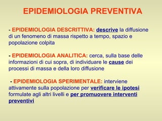-  EPIDEMIOLOGIA DESCRITTIVA:   descrive  la diffusione di un fenomeno di massa rispetto a tempo, spazio e popolazione colpita -  EPIDEMIOLOGIA ANALITICA:   cerca, sulla base delle informazioni di cui sopra, di individuare le  cause  dei processi di massa e della loro diffusione   -  EPIDEMIOLOGIA SPERIMENTALE:   interviene attivamente sulla popolazione per  verificare le ipotesi  formulate agli altri livelli e  per promuovere interventi preventivi   EPIDEMIOLOGIA PREVENTIVA   