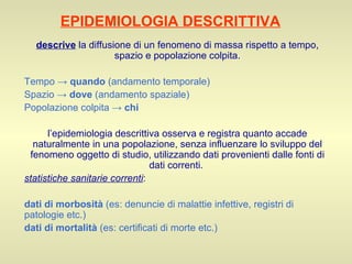 EPIDEMIOLOGIA DESCRITTIVA descrive  la diffusione di un fenomeno di massa rispetto a tempo, spazio e popolazione colpita. Tempo ->  quando  (andamento temporale) Spazio ->  dove  (andamento spaziale) Popolazione colpita ->  chi   l’epidemiologia descrittiva osserva e registra quanto accade naturalmente in una popolazione, senza influenzare lo sviluppo del fenomeno oggetto di studio, utilizzando dati provenienti dalle fonti di dati correnti.  statistiche sanitarie correnti : dati di morbosità  (es: denuncie di malattie infettive, registri di patologie etc.) dati di mortalità  (es: certificati di morte etc.) 