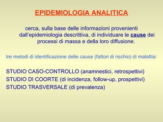 EPIDEMIOLOGIA ANALITICA cerca, sulla base delle informazioni provenienti dall’epidemiologia descrittiva, di individuare le  cause  dei processi di massa e della loro diffusione.  tre metodi di identificazione delle cause (fattori di rischio) di malattia: STUDIO CASO-CONTROLLO (anamnestici, retrospettivi) STUDIO DI COORTE (di incidenza, follow-up, prospettivi) STUDIO TRASVERSALE (di prevalenza) 