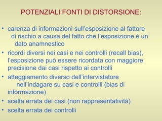 POTENZIALI FONTI DI DISTORSIONE: carenza di informazioni sull’esposizione al fattore  di rischio a causa del fatto che l’esposizione è un  dato anamnestico  ricordi diversi nei casi e nei controlli (recall bias), l’esposizione può essere ricordata con maggiore precisione dai casi rispetto ai controlli  atteggiamento diverso dell’intervistatore  nell’indagare su casi e controlli (bias di informazione) scelta errata dei casi (non rappresentatività) scelta errata dei controlli  
