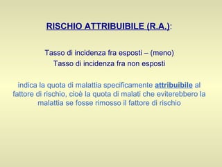 RISCHIO ATTRIBUIBILE (R.A.) : Tasso di incidenza fra esposti – (meno) Tasso di incidenza fra non esposti indica la quota di malattia specificamente  attribuibile  al fattore di rischio, cioè la quota di malati che eviterebbero la malattia se fosse rimosso il fattore di rischio 