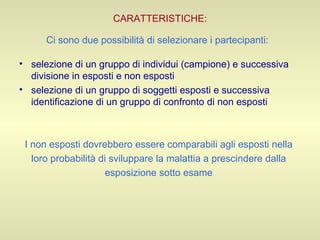 CARATTERISTICHE: Ci sono due possibilità di selezionare i partecipanti:   selezione di un gruppo di individui (campione) e successiva divisione in esposti e non esposti selezione di un gruppo di soggetti esposti e successiva identificazione di un gruppo di confronto di non esposti I non esposti dovrebbero essere comparabili agli esposti nella  loro probabilità di sviluppare la malattia a prescindere dalla  esposizione sotto esame  