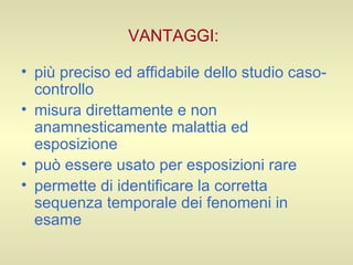 VANTAGGI:   più preciso ed affidabile dello studio caso-controllo misura direttamente e non anamnesticamente malattia ed esposizione può essere usato per esposizioni rare permette di identificare la corretta sequenza temporale dei fenomeni in esame  