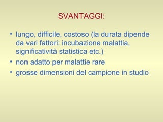 SVANTAGGI: lungo, difficile, costoso (la durata dipende da vari fattori: incubazione malattia, significatività statistica etc.) non adatto per malattie rare grosse dimensioni del campione in studio  