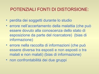 POTENZIALI FONTI DI DISTORSIONE: perdita dei soggetti durante lo studio  errore nell’accertamento della malattia (che può essere dovuto alla conoscenza dello stato di esposizione da parte del ricercatore)  (bias di informazione) errore nella raccolta di informazioni (che può essere diversa tra esposti e non esposti o tra malati e non malati) (bias di informazione) non confrontabilità dei due gruppi 