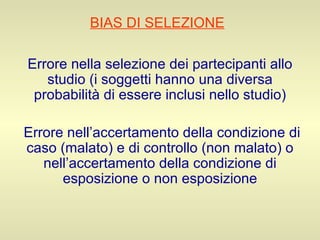 BIAS DI SELEZIONE   Errore nella selezione dei partecipanti allo studio (i soggetti hanno una diversa probabilità di essere inclusi nello studio) Errore nell’accertamento della condizione di caso (malato) e di controllo (non malato) o nell’accertamento della condizione di esposizione o non esposizione 