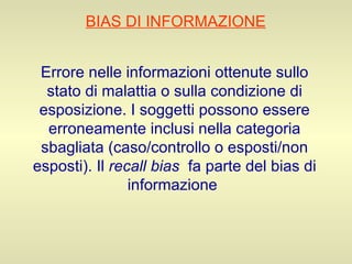 BIAS DI INFORMAZIONE   Errore nelle informazioni ottenute sullo stato di malattia o sulla condizione di esposizione. I soggetti possono essere erroneamente inclusi nella categoria sbagliata (caso/controllo o esposti/non esposti). Il  recall bias   fa parte del bias di informazione   