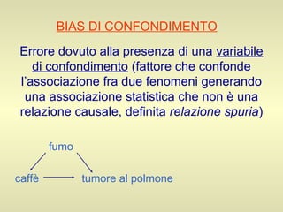 BIAS DI CONFONDIMENTO   Errore dovuto alla presenza di una  variabile di confondimento  (fattore che confonde l’associazione fra due fenomeni generando una associazione statistica che non è una relazione causale, definita  relazione spuria ) fumo caffè   tumore al polmone 