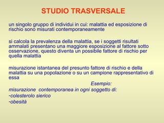 STUDIO TRASVERSALE un singolo gruppo di individui in cui: malattia ed esposizione di rischio sono misurati contemporaneamente si calcola la prevalenza della malattia, se i soggetti risultati ammalati presentano una maggiore esposizione al fattore sotto osservazione, questo diventa un possibile fattore di rischio per quella malattia misurazione istantanea del presunto fattore di rischio e della malattia su una popolazione o su un campione rappresentativo di essa Esempio: misurazione  contemporanea in ogni soggetto di: colesterolo sierico obesità 