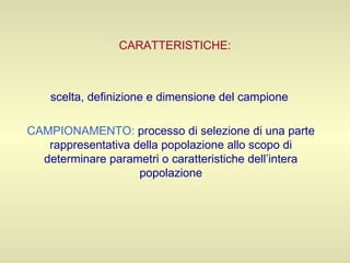 CARATTERISTICHE: scelta, definizione e dimensione del campione  CAMPIONAMENTO:   processo di selezione di una parte rappresentativa della popolazione allo scopo di determinare parametri o caratteristiche dell’intera popolazione 