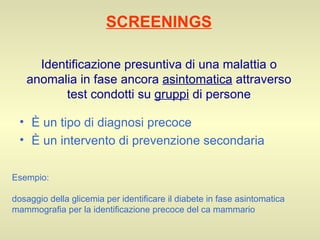 SCREENINGS Identificazione presuntiva di una malattia o anomalia in fase ancora  asintomatica  attraverso test condotti su  gruppi  di persone È un tipo di diagnosi precoce È un intervento di prevenzione secondaria Esempio: dosaggio della glicemia per identificare il diabete in fase asintomatica mammografia per la identificazione precoce del ca mammario 