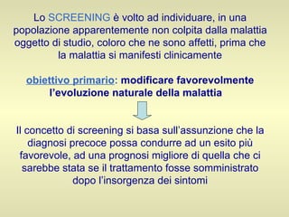 Lo  SCREENING  è volto ad individuare, in una popolazione apparentemente non colpita dalla malattia oggetto di studio, coloro che ne sono affetti, prima che la malattia si manifesti clinicamente obiettivo primario :   modificare favorevolmente l’evoluzione naturale della malattia   Il concetto di screening si basa sull’assunzione che la diagnosi precoce possa condurre ad un esito più favorevole, ad una prognosi migliore di quella che ci sarebbe stata se il trattamento fosse somministrato dopo l’insorgenza dei sintomi 