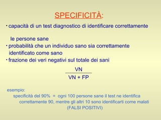 SPECIFICITÀ :   capacità di un test diagnostico di identificare correttamente  le persone sane probabilità che un individuo sano sia correttamente  identificato come sano frazione dei veri negativi sul totale dei sani esempio:  specificità del 90%  =  ogni 100 persone sane il test ne identifica  correttamente 90, mentre gli altri 10 sono identificarti come malati  (FALSI POSITIVI) VN + FP VN 