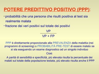 POTERE PREDITTIVO POSITIVO (PPP) :   probabilità che una persona che risulti positiva al test sia  realmente malata frazione dei veri positivi sul totale dei positivi PPP  è direttamente proporzionale alla  PREVALENZA  della malattia (nei programmi di screening) o  PROBABILITÁ PRE-TEST  di essere malato se si sta eseguendo un esame diagnostico ad un singolo individuo Cioè: A parità di sensibilità e specificità, più elevata risulta la percentuale dei malati sul totale della popolazione testata, più elevato risulta anche il PPP VP + FP VP 