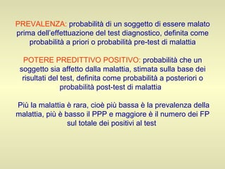 PREVALENZA:   probabilità di un soggetto di essere malato prima dell’effettuazione del test diagnostico, definita come probabilità a priori o probabilità pre-test di malattia   POTERE PREDITTIVO POSITIVO:   probabilità che un soggetto sia affetto dalla malattia, stimata sulla base dei risultati del test, definita come probabilità a posteriori o probabilità post-test di malattia    Più la malattia è rara, cioè più bassa è la prevalenza della malattia, più è basso il PPP e maggiore è il numero dei FP sul totale dei positivi al test  