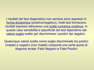 I risultati del test diagnostico non sempre sono espressi in  forma dicotomica  (positivo/negativo), molti test forniscono risultati espressi attraverso una  scala numerica continua . In questo caso sensibilità e specificità del test dipendono dal  valore soglia  scelto per discriminare i positivi dai negativi.  Qualunque valore scelto come soglia discriminate tra positivi (malati) e negativi (non malati) comporta una certa quota di diagnosi errate: Falsi Negativi e Falsi Positivi 