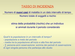 TASSO DI INCIDENZA stima della probabilità (rischio) che un individuo  si ammali durante il periodo considerato Qual’è la popolazione in un intervallo di tempo? - popolazione a metà del periodo -  media tra la popolazione all’inizio e alla fine del periodo  -  ∑ persone-anni osservazione: somma dei periodi di osservazione di ogni singola persona che partecipa allo studio Numero totale di soggetti a rischio Numero di  nuovi casi  di malattia in un dato intervallo di tempo 