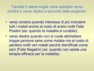 Talvolta il valore soglia viene spostato verso sinistra o verso destra a seconda delle esigenze: verso sinistra quando interessa di più includere tutti i malati anche al costo di avere molti Falsi Positivi (es: quando la malattia è curabile);  verso destra quando non si vuole etichettare troppe persone sane come malate ma al costo di perdere molti veri malati perchè identificati come sani (Falsi Negativi) (es: quando non esiste una terapia efficace per la malattia) 