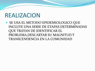 REALIZACION SE USA EL METODO EPIDEMIOLOGICO QUE INCLUYE UNA SERIE DE ETAPAS DETERMINADAS QUE TRATAN DE IDENTIFICAR EL PROBLEMA,DESCARTAR SU MAGNITUD Y TRANSCENDENCIA EN LA COMUNIDAD