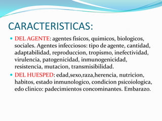 CARACTERISTICAS:DEL AGENTE: agentes fisicos, quimicos, biologicos, sociales. Agentes infecciosos: tipo de agente, cantidad, adaptabilidad, reproduccion, tropismo, inefectividad, virulencia, patogenicidad, inmunogenicidad, resistencia, mutacion, transmisibilidad.DEL HUESPED: edad,sexo,raza,herencia, nutricion, habitos, estado inmunologico, condicionpsicoiologica, edoclinico: padecimientos concominantes. Embarazo.