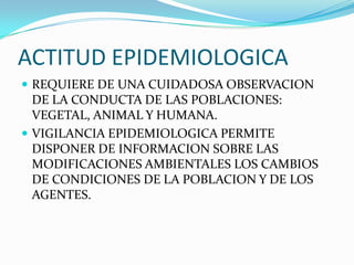ACTITUD EPIDEMIOLOGICAREQUIERE DE UNA CUIDADOSA OBSERVACION DE LA CONDUCTA DE LAS POBLACIONES: VEGETAL, ANIMAL Y HUMANA.VIGILANCIA EPIDEMIOLOGICA PERMITE DISPONER DE INFORMACION SOBRE LAS MODIFICACIONES AMBIENTALES LOS CAMBIOS DE CONDICIONES DE LA POBLACION Y DE LOS AGENTES.