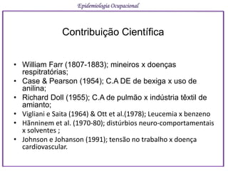 Contribuição Científica
• William Farr (1807-1883); mineiros x doenças
respitratórias;
• Case & Pearson (1954); C.A DE de bexiga x uso de
anilina;
• Richard Doll (1955); C.A de pulmão x indústria têxtil de
amianto;
• Vigliani e Saita (1964) & Ott et al.(1978); Leucemia x benzeno
• Hãnninem et al. (1970-80); distúrbios neuro-comportamentais
x solventes ;
• Johnson e Johanson (1991); tensão no trabalho x doença
cardiovascular.
Epidemiologia Ocupacional
 