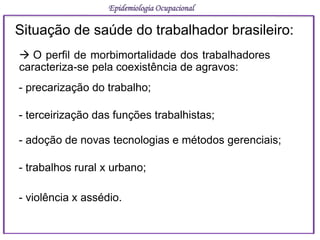 Situação de saúde do trabalhador brasileiro:
 O perfil de morbimortalidade dos trabalhadores
caracteriza-se pela coexistência de agravos:
- precarização do trabalho;
- terceirização das funções trabalhistas;
- adoção de novas tecnologias e métodos gerenciais;
- trabalhos rural x urbano;
- violência x assédio.
Epidemiologia Ocupacional
 