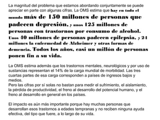 La magnitud del problema que estamos abordando conjuntamente se puede
apreciar en parte con algunas cifras. La OMS estima que hay en todo el

más de 150 millones de personas que
padecen depresión, y unos 125 millones de
mundo

personas con trastornos por consumo de alcohol.
Unos 40 millones de personas padecen epilepsia, y 24
millones la enfermedad de Alzheimer y otras formas de
demencia. Todos los años, casi un millón de personas

ponen fin a su vida.
La OMS estima además que los trastornos mentales, neurológicos y por uso de
sustancias representan el 14% de la carga mundial de morbilidad. Las tres
cuartas partes de esa carga corresponden a países de ingresos bajos y
medios.
Pero las cifras por sí solas no bastan para medir el sufrimiento, el aislamiento,
la pérdida de productividad, el freno al desarrollo del potencial humano, y el
freno al desarrollo en general en los países.
El impacto es aún más importante porque hay muchas personas que
desarrollan esos trastornos a edades tempranas y no reciben ninguna ayuda
efectiva, del tipo que fuere, a lo largo de su vida.

 