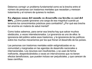 Debemos corregir un problema fundamental como es la brecha entre el
número de personas con trastornos mentales que necesitan y merecen
tratamiento y el número de quienes lo reciben.
En algunas zonas del mundo en desarrollo esa brecha es casi del
80%. ¿Cómo puede ignorarse una carga de esa magnitud cuando ya
tenemos los conocimientos prácticos para combatirla? ¿Por qué esa brecha
tan enorme en materia de salud mental?
Como todos sabemos, para cerrar esa brecha hay que salvar muchos
obstáculos, a veces interrelacionados. La ignorancia es uno de ellos: la
ignorancia del público sobre esos trastornos, y la ignorancia de los políticos
sobre los muchos mecanismos por los que frenan el desarrollo de los países.
Las personas con trastornos mentales están estigmatizadas en su
comunidad y marginadas en las agendas de desarrollo nacionales e
internacionales. Los recursos son insuficientes, y se usan de forma
ineficiente, desperdiciándolos a veces en intervenciones que no tienen
efectos beneficiosos, que pueden incluso ser perjudiciales, y que carecen de
base científica.

 