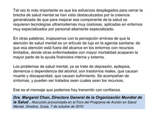Tal vez lo más importante es que los esfuerzos desplegados para cerrar la
brecha de salud mental se han visto obstaculizados por la creencia
generalizada de que para mejorar ese componente de la salud se
requieren tecnologías ultramodernas muy costosas, aplicadas en entornos
muy especializados por personal altamente especializado.
En otras palabras, tropezamos con la percepción errónea de que la
atención de salud mental es un artículo de lujo en la agenda sanitaria: de
que esa atención está fuera del alcance en los entornos con recursos
limitados, donde otras enfermedades con mayor mortalidad acaparan la
mayor parte de la ayuda financiera interna y externa.
Los problemas de salud mental, ya se trate de depresión, epilepsia,
demencia o dependencia del alcohol, son trastornos reales, que causan
muerte y discapacidad, que causan sufrimiento. Se acompañan de
síntomas, y pueden ser tratados sean cuales sean los recursos,
Ese es el mensaje que podemos hoy transmitir con confianza.
Dra. Margaret Chan, Directora General de la Organización Mundial de
la Salud . Alocución pronunciada en el Foro del Programa de Acción en Salud
Mental, Ginebra, Suiza, 7 de octubre de 2010

 