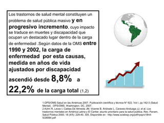 Los trastornos de salud mental constituyen un
problema de salud pública masivo y

en

progresivo incremento, cuyo impacto
se traduce en muertes y discapacidad que
ocupan un destacado lugar dentro de la carga
de enfermedad .Según datos de la OMS entre

1990 y 2002, la carga de
enfermedad por esta causas,
medida en años de vida
ajustados por discapacidad
ascendió desde

8,8%

a

22,2% de la carga total (1,2)
1.OPS/OMS Salud en las Américas 2007. Publicación científica y técnica N° 622. Vol I, pp.142-3 (Salud
Mental) . OPS/OMS. Washington, DC, 2007.
2.Kohn R, Levav I, Caldas De Almeida JM, Vicente B, Andrade L, Caraveo-Anduaga JJ, el al. Los
trastornos mentales en América Latina y El Caribe: asunto prioritario para la salud pública. Rev, Panam,
Salud Pública 2005; 18 (4/5): 229-40, 305. Disponible en : http://www.scielosp.org/pdf/rpsp/v18n45/28084.pdf

 