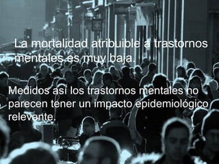 La mortalidad atribuible a trastornos
mentales es muy baja.
Medidos así los trastornos mentales no
parecen tener un impacto epidemiológico
relevante.

 