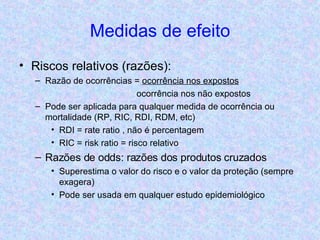Medidas de efeito Riscos relativos (razões): Razão de ocorrências =  ocorrência nos expostos   ocorrência nos não expostos Pode ser aplicada para qualquer medida de ocorrência ou mortalidade (RP, RIC, RDI, RDM, etc) RDI = rate ratio , não é percentagem RIC = risk ratio = risco relativo Razões de odds: razões dos produtos cruzados Superestima o valor do risco e o valor da proteção (sempre exagera) Pode ser usada em qualquer estudo epidemiológico 