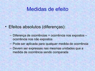 Medidas de efeito Efeitos absolutos (diferenças): Diferença de ocorrências = ocorrência nos expostos – ocorrência nos não expostos Pode ser aplicada para qualquer medida de ocorrência Devem ser expressas nas mesmas unidades que a medida de ocorrência sendo comparada 