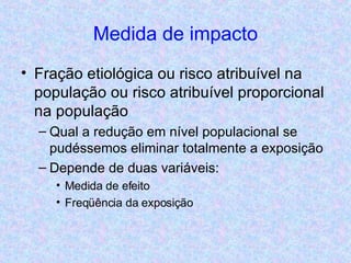 Medida de impacto Fração etiológica ou risco atribuível na população ou risco atribuível proporcional na população Qual a redução em nível populacional se pudéssemos eliminar totalmente a exposição Depende de duas variáveis:  Medida de efeito Freqüência da exposição 