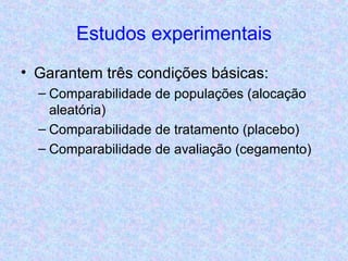 Estudos experimentais Garantem três condições básicas: Comparabilidade de populações (alocação aleatória) Comparabilidade de tratamento (placebo) Comparabilidade de avaliação (cegamento) 