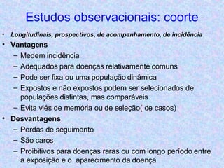 Estudos observacionais: coorte Longitudinais, prospectivos, de acompanhamento, de incidência Vantagens Medem incidência Adequados para doenças relativamente comuns Pode ser fixa ou uma população dinâmica Expostos e não expostos podem ser selecionados de populações distintas, mas comparáveis Evita viés de memória ou de seleção( de casos) Desvantagens Perdas de seguimento São caros Proibitivos para doenças raras ou com longo período entre a exposição e o  aparecimento da doença 