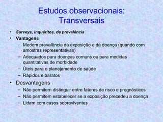 Estudos observacionais: Transversais Surveys, inquéritos, de prevalência Vantagens Medem prevalência da exposição e da doença (quando com amostras representativas) Adequados para doenças comuns ou para medidas quantitativas de morbidade Úteis para o planejamento de saúde Rápidos e baratos Desvantagens Não permitem distinguir entre fatores de risco e prognósticos Não permitem estabelecer se a exposição precedeu a doença Lidam com casos sobreviventes 