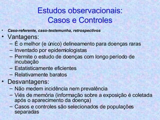 Estudos observacionais: Casos e Controles Caso-referente, caso-testemunha, retrospectivos Vantagens: É o melhor (e único) delineamento para doenças raras Inventado por epidemiologistas Permite o estudo de doenças com longo período de incubação Estatisticamente eficientes Relativamente baratos Desvantagens: Não medem incidência nem prevalência Viés de memória (informação sobre a exposição é coletada após o aparecimento da doença) Casos e controles são selecionados de populações separadas 