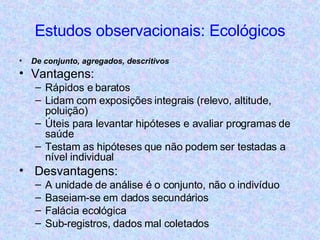 Estudos observacionais: Ecológicos De conjunto, agregados, descritivos Vantagens: Rápidos e baratos Lidam com exposições integrais (relevo, altitude, poluição) Úteis para levantar hipóteses e avaliar programas de saúde Testam as hipóteses que não podem ser testadas a nível individual Desvantagens: A unidade de análise é o conjunto, não o indivíduo Baseiam-se em dados secundários Falácia ecológica Sub-registros, dados mal coletados 