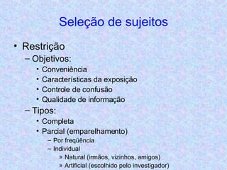 Seleção de sujeitos Restrição Objetivos:  Conveniência Características da exposição Controle de confusão Qualidade de informação Tipos: Completa Parcial (emparelhamento) Por freqüência Individual Natural (irmãos, vizinhos, amigos) Artificial (escolhido pelo investigador) 